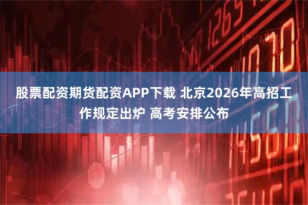 股票配资期货配资APP下载 北京2026年高招工作规定出炉 高考安排公布