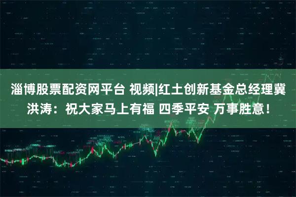 淄博股票配资网平台 视频|红土创新基金总经理冀洪涛：祝大家马上有福 四季平安 万事胜意！