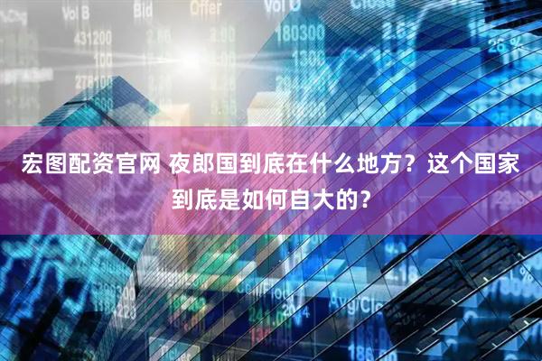 宏图配资官网 夜郎国到底在什么地方？这个国家到底是如何自大的？